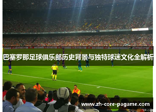 巴塞罗那足球俱乐部历史背景与独特球迷文化全解析