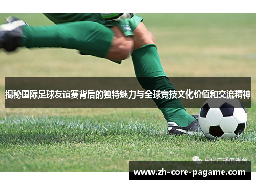 揭秘国际足球友谊赛背后的独特魅力与全球竞技文化价值和交流精神