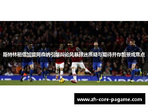 斯特林租借加盟阿森纳引爆舆论风暴球迷质疑与期待并存前景成焦点