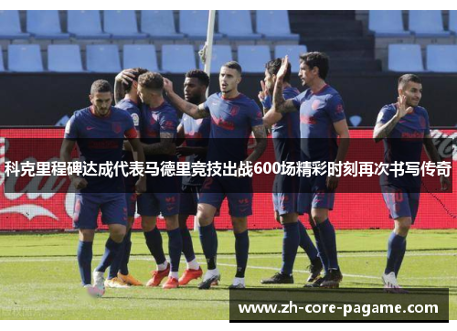 科克里程碑达成代表马德里竞技出战600场精彩时刻再次书写传奇