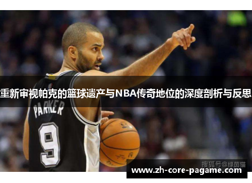 重新审视帕克的篮球遗产与NBA传奇地位的深度剖析与反思